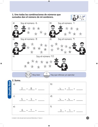 [ Unidad 1: Libro de ejercitación personal Matemática 1° básico ] 25
7
3
1
5
2
4
5 61
2 3
5
5
3
8
7
7
8
4
1 2
5
6
6
3 3
1 2
5
3
4
6 7
6
4
1
4
4 6
2
7
9
9
4
8
3
8
1 4
5 8
2
6
Ejemplo
9
10
Desafíofinal
Muy bien Hay que reforzar y/o ejercitar
2. Suma.
1. Une todas las combinaciones de números que
sumados dan el número de mi sombrero.
	 Soy el número 6	 Soy el número 7
	 Soy el número 8 	 Soy el número 9
		 Soy el número 10
82_______ + _______ = _______
35_______ + _______ = _______
14_______ + _______ = _______
44_______ + _______ = _______
_______ + _______ = _______ _______ + _______ = _______
a) b)
c) d)
e) f)
a) b)
c) d)
e)
6 1 3 7
 