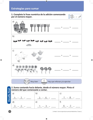 [ Unidad 2: Libro de ejercitación personal Matemática 1° básico ]
Estrategias para sumar
26
4 3 7
Ejemplo
_______ + _______ = _______
Desafíofinal
Muy bien Hay que reforzar y/o ejercitar
1. Completa la frase numérica de la adición comenzando
por el número mayor.
2. Suma contando hacia delante, desde el número mayor. Pinta el
número del que comenzaste a contar.
_______ + _______ = _______
_______ + _______ = _______
_______ + _______ = _______
_______ + _______ = _______
24_______ + _______ = _______
23_______ + _______ = _______
63_______ + _______ = _______
37_______ + _______ = _______
_______ + _______ = _______
_______ + _______ = _______
81
26
a)
d)
b)
e)
c)
f)
a)
b)
c)
d)
 