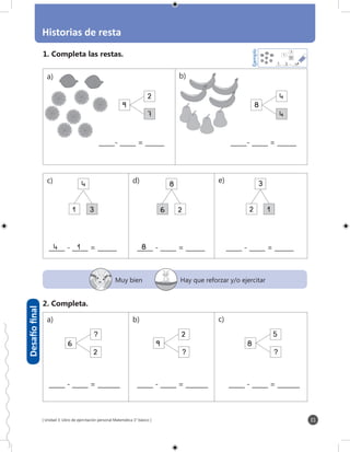 [ Unidad 3: Libro de ejercitación personal Matemática 1° básico ]
Historias de resta
31
Desafíofinal
Muy bien Hay que reforzar y/o ejercitar
_____ - _____ = _______ _____ - _____ = _______ _____ - _____ = _______
6
_____- _____ = ______
2
7
_____- _____ = ______
4
4
6
_____ - _____ = ______
1
4
3
6
_____ - _____ = ______
6
8
2
_____ - _____ = ______
6
2
3
1
6
6
2
6
9
2
6
8
5
4	1 8
a) b)
c) d) e)
a) b) c)
9 8
1. Completa las restas.
2. Completa.
4
3
7
Ejemplo
_____- _____ = _______37 4
?
? ?
 