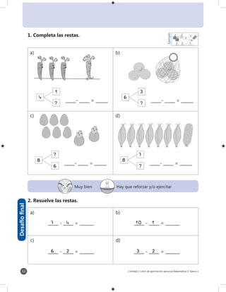 [ Unidad 3: Libro de ejercitación personal Matemática 1° básico ]32
Muy bien Hay que reforzar y/o ejercitar
Desafíofinal
6
_____- _____ = ______
6
_____- _____ = ______
6
_____- _____ = ______
6
_____- _____ = ______
_____ - _____ = _______
_____ - _____ = _______
_____ - _____ = _______
_____ - _____ = _______
7 4
6 2
10 1
3 2
1. Completa las restas.
2. Resuelve las restas.
4
1
6
3
8
6
8
7
a) b)
c) d)
a) b)
c) d)
?
?
?
?
1
2
3
Ejemplo
_____- _____ = _______2	13
 