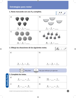 [ Unidad 3: Libro de ejercitación personal Matemática 1° básico ]
Estrategias para restar
33
____ - ____ = _____5	1	 ____ - ____ = _____4	 2		
Desafíofinal
Muy bien Hay que reforzar y/o ejercitar
a) b)
c) d)
a) b)
a) b)
c) d)
____ - ____ = _____6	2	 ____ - ____ = _____8	5	
1. Resta marcando con una X y completa.
3. Completa las restas.
2. Dibuja las situaciones de las siguientes restas.
____ - ____ = _____3	1	 2 ____ - ____ = _____4	3	 1
____ - ____ = _____8		 5 ____ - ____ = _____6		 4
Ejemplo
_____- _____ = _______1	12
____ - ____ = _____2		 1 ____ - ____ = _____10		 7
Ejemplo
_____- _____ = _____2	13
 