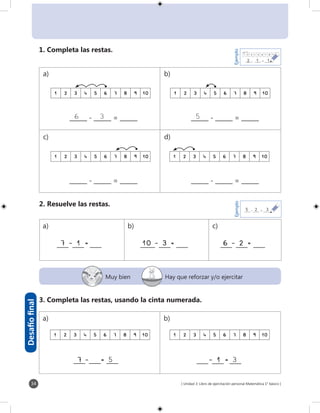 [ Unidad 3: Libro de ejercitación personal Matemática 1° básico ]34
______ - ______ = ______ ______ - ______ = ______
1 2 3 4 5 6 7 8 9 101 2 3 4 5 6 7 8 9 10
1 2 3 4 5 6 7 8 9 10 1 2 3 4 5 6 7 8 9 10
1 2 3 4 5 6 7 8 9 10 1 2 3 4 5 6 7 8 9 10
6	 3______ - ______ = ______ 5______ - ______ = ______
____ ____ ____ _____ ____ ____ ____ ____ ____
1 2 3 4 5 6 7 8 9 10
_____- _____ = _______12
Ejemplo
_____ - _____ = _______25
Ejemplo
3
1
Muy bien Hay que reforzar y/o ejercitar
Desafíofinal
1. Completa las restas.
2. Resuelve las restas.
3. Completa las restas, usando la cinta numerada.
7 - 1 = 10 - 3 = 6 - 2 =
____ ____ ____7	-		 = 5
a) b)
c) d)
a) b) c)
a) b)
- 1 = 3____ ____ ____
 