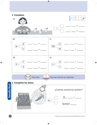 [ Unidad 3: Libro de ejercitación personal Matemática 1° básico ]36
6
_____- _____ = _______
_____- _____ = _______
6
_____- _____ = _______
_____- _____ = _______
6
_____- _____ = _______
_____- _____ = _______
6
_____- _____ = _______
_____- _____ = _______
6
6
6
10
2
8
6
2
4
3
1
2
4
3
1
Muy bien Hay que reforzar y/o ejercitar
Desafíofinal
1. Completa.
6
_____- _____ = _______
_____- _____ = _______
2. Completa los datos.
_____- _____ = _______
Quedan _______
1
5
4
Ejemplo
_____ - _____ = _____45 1
¿Cuántas zanahorias quedan?
b) c)
d) e)
_____ - _____ = _____15 4
a)
 