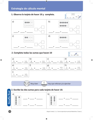[ Repaso Unidad 1, 2 y 3: Libro de ejercitación personal Matemática 1° básico ]38
Estrategia de cálculo mental
Muy bien Hay que reforzar y/o ejercitar
Desafíofinal
1. Observa la tarjeta de hacer 10 y completa.
2. Escribe las dos sumas para cada tarjeta de hacer 10.
66
66
_____	+	 _____	=	 _______
_____	+	 _____	=	 _______ _____	+	 _____	=	 _______
_____	+	 _____	=	 _______
_____ + _____ = _______
_____ + _____ = _______
Ejemplo
_____+ _____ = _______64 10
_____ + _____ = _______
_____ + _____ = _______
a)
c)
b)
d)
a) b)
2. Completa todas las sumas que hacen 10
Ejemplo
_____+ _____ = _______55 10 5
5
10
d)	
h)	
a)	
e)	
i)	
b)	
f)	
c)	
g)	
_____ _____ = _____		 +			
_____ _____ = _____		 +			
_____ _____ = _____		 +			
_____ _____ = _____		 +			
_____ _____ = _____		 +			
_____ _____ = _____		 +			
_____ _____ = _____		 +			
_____ _____ = _____		 +			
_____ _____ = _____		 +			
6	 	109	 	10
5	 	10
8	 	10
4	 	10
7	 	10
3	 	10 2	 	10
1	 	10
 