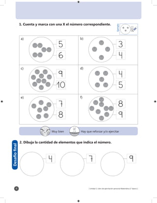 [ Unidad 1: Libro de ejercitación personal Matemática 1° básico ]4
2
3
Ejemplo
1. Cuenta y marca con una X el número correspondiente.
5
6
9
10
7
8
3
5
8
9
2. Dibuja la cantidad de elementos que indica el número.
7 9
Desafíofinal
a) b)
c) d)
e) f)
Muy bien Hay que reforzar y/o ejercitar
 