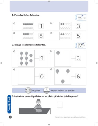 [ Unidad 1: Libro de ejercitación personal Matemática 1° básico ]6
0 6
7
8
3
5
39
4
Ejemplo
1. Pinta las fichas faltantes.
2. Dibuja los elementos faltantes.
3. Lola debe poner 8 galletas en un plato. ¿Cuántas le falta poner?
Desafíofinal
a) b)
c) d)
a) b)
c) d)
Muy bien Hay que reforzar y/o ejercitar
3
Ejemplo
 