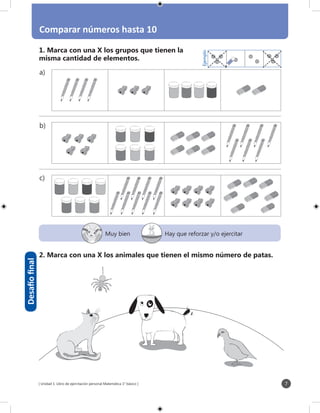 [ Unidad 1: Libro de ejercitación personal Matemática 1° básico ] 7
Comparar números hasta 10
a)
b)
c)
Ejemplo
1. Marca con una X los grupos que tienen la
misma cantidad de elementos.
2. Marca con una X los animales que tienen el mismo número de patas.
Desafíofinal
Muy bien Hay que reforzar y/o ejercitar
 