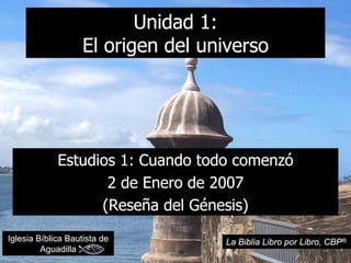 Unidad 1:
                   El origen del universo




             Estudios 1: Cuando todo comenzó
                    2 de Enero de 2007
                   (Reseña del Génesis)
Iglesia Bíblica Bautista de        La Biblia Libro por Libro, CBP®
         Aguadilla
 