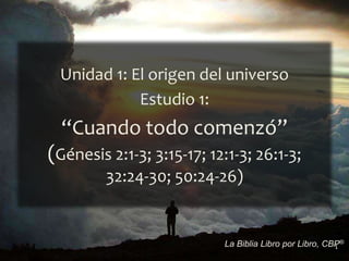 1
La Biblia Libro por Libro, CBP®
Unidad 1: El origen del universo
Estudio 1:
“Cuando todo comenzó”
(Génesis 2:1-3; 3:15-17; 12:1-3; 26:1-3;
32:24-30; 50:24-26)
 