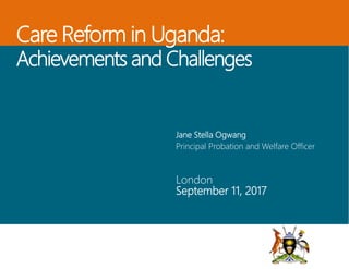 Care Reform in Uganda:
Achievements and Challenges
Jane Stella Ogwang
Principal Probation and Welfare Officer
London
September 11, 2017
 