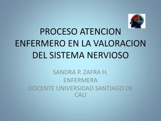 PROCESO ATENCION
ENFERMERO EN LA VALORACION
DEL SISTEMA NERVIOSO
SANDRA P. ZAFRA H.
ENFERMERA
DOCENTE UNIVERSIDAD SANTIAGO DE
CALI
 