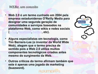 WEB2, um conceito Web 2.0 é um termo cunhado em 2004 pela empresa estadunidense O'Reilly Media para designar uma segunda geração de comunidades e serviços baseados na plataforma Web, como wikis e redes sociais ( orkut ,  facebook ,  twitter , etc).  Alguns especialistas em tecnologia, como Tim Berners-Lee (o inventor da World Wide Web), alegam que o termo precisa de sentido pois a Web 2.0 utiliza muitos componentes tecnológicos criados antes mesmo do surgimento da Web.  Outros críticos do termo afirmam também que este é apenas uma jogada de marketing (buzzword). 