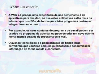 WEB2, um conceito A Web 2.0 propõe uma experiência de uso semelhante à de aplicativos para desktop, só que estes aplicativos estão mais na Internet que nos PCs, de forma que vários programas podem se integrar formando uma  grande plataforma . Por exemplo, os seus contatos do programa de e-mail podem ser usados no programa de agenda, ou pode-se criar um novo evento numa agenda através do programa de e-mail. O avanço tecnológico e a popularização da banda larga permitiram que usuários comuns publicassem e consumissem informação de forma rápida e constante. 
