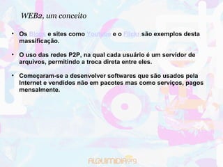 WEB2, um conceito Os  Blogs  e sites como  Youtube  e o  Flickr  são exemplos desta massificação. O uso das redes P2P, na qual cada usuário é um servidor de arquivos, permitindo a troca direta entre eles. Começaram-se a desenvolver softwares que são usados pela Internet e vendidos não em pacotes mas como serviços, pagos mensalmente.  