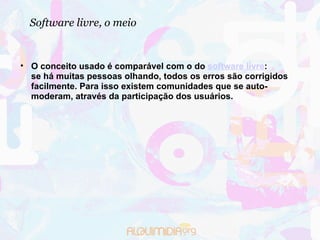Software livre, o meio O conceito usado é comparável com o do  software livre :  se há muitas pessoas olhando, todos os erros são corrigidos facilmente. Para isso existem comunidades que se auto-moderam, através da participação dos usuários. 