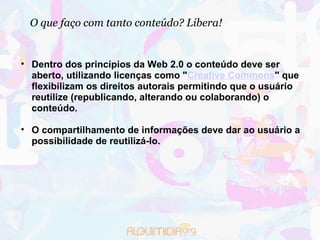 O que faço com tanto conteúdo? Libera! Dentro dos princípios da Web 2.0 o conteúdo deve ser aberto, utilizando licenças como " Creative Commons " que flexibilizam os direitos autorais permitindo que o usuário reutilize (republicando, alterando ou colaborando) o conteúdo.  O compartilhamento de informações deve dar ao usuário a possibilidade de reutilizá-lo. 