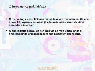 O impacto na publicidade O marketing e a publicidade online também mudaram muito com a web 2.0. Agora a empresa já não pode comunicar, ela deve aprender a interagir. A publicidade deixou de ser uma via de mão única, onde a empresa emite uma mensagem que o consumidor recebe.  