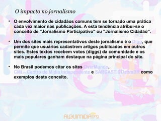 O impacto no jornalismo O envolvimento de cidadãos comuns tem se tornado uma prática cada vez maior nas publicações. A esta tendência atribui-se o conceito de "Jornalismo Participativo" ou "Jornalismo Cidadão". Um dos sites mais representativos deste jornalismo é o  Digg , que permite que usuários cadastrem artigos publicados em outros sites. Estes textos recebem votos (diggs) da comunidade e os mais populares ganham destaque na página principal do site.  No Brasil podemos citar os sites  OverMundo ,  CMI – Centro de Mídia Independente  e  SARCASTiCOcomBR  como exemplos deste conceito. 
