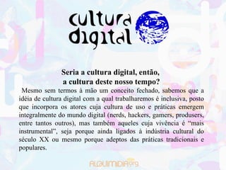 Seria a cultura digital, então,  a cultura deste nosso tempo? Mesmo sem termos à mão um conceito fechado, sabemos que a idéia de cultura digital com a qual trabalharemos é inclusiva, posto que incorpora os atores cuja cultura de uso e práticas emergem integralmente do mundo digital (nerds, hackers, gamers, produsers, entre tantos outros), mas também aqueles cuja vivência é “mais instrumental”, seja porque ainda ligados à indústria cultural do século XX ou mesmo porque adeptos das práticas tradicionais e populares. 
