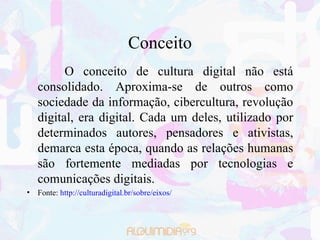 Conceito O conceito de cultura digital não está consolidado. Aproxima-se de outros como sociedade da informação, cibercultura, revolução digital, era digital. Cada um deles, utilizado por determinados autores, pensadores e ativistas, demarca esta época, quando as relações humanas são fortemente mediadas por tecnologias e comunicações digitais. Fonte:  http://culturadigital.br/sobre/eixos/ 