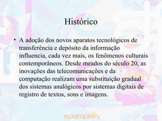Histórico A adoção dos novos aparatos tecnológicos de transferência e depósito da informação influencia, cada vez mais, os fenômenos culturais contemporâneos. Desde meados do século 20, as inovações das telecomunicações e da computação realizam uma substituição gradual dos sistemas analógicos por sistemas digitais de registro de textos, sons e imagens. 