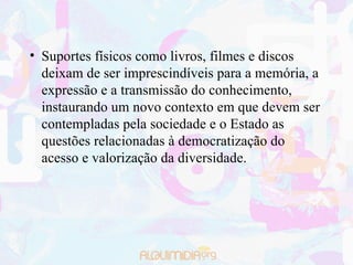 Suportes físicos como livros, filmes e discos deixam de ser imprescindíveis para a memória, a expressão e a transmissão do conhecimento, instaurando um novo contexto em que devem ser contempladas pela sociedade e o Estado as questões relacionadas à democratização do acesso e valorização da diversidade. 