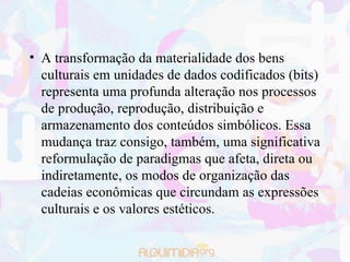 A transformação da materialidade dos bens culturais em unidades de dados codificados (bits) representa uma profunda alteração nos processos de produção, reprodução, distribuição e armazenamento dos conteúdos simbólicos. Essa mudança traz consigo, também, uma significativa reformulação de paradigmas que afeta, direta ou indiretamente, os modos de organização das cadeias econômicas que circundam as expressões culturais e os valores estéticos. 
