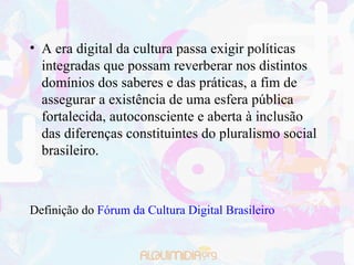 A era digital da cultura passa exigir políticas integradas que possam reverberar nos distintos domínios dos saberes e das práticas, a fim de assegurar a existência de uma esfera pública fortalecida, autoconsciente e aberta à inclusão das diferenças constituintes do pluralismo social brasileiro. Definição do  Fórum da Cultura Digital Brasileiro 