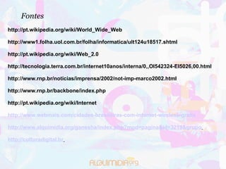 Fontes http://pt.wikipedia.org/wiki/World_Wide_Web    http://www1.folha.uol.com.br/folha/informatica/ult124u18517.shtml   http://pt.wikipedia.org/wiki/Web_2.0   http://tecnologia.terra.com.br/internet10anos/interna/0,,OI542324-EI5026,00.html   http://www.rnp.br/noticias/imprensa/2002/not-imp-marco2002.html   http://www.rnp.br/backbone/index.php   http://pt.wikipedia.org/wiki/Internet   http://www.webmais.com/cidades-brasileiras-com-internet-wireless-gratis http://www.alquimidia.org/ganesha/index.php?mod=pagina&id=3219&grupo   http://culturadigital.br     