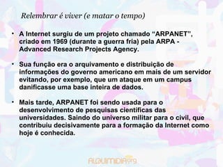 Relembrar é viver (e matar o tempo)‏ A Internet surgiu de um projeto chamado “ARPANET”, criado em 1969 (durante a guerra fria) pela ARPA - Advanced Research Projects Agency. Sua função era o arquivamento e distribuição de informações do governo americano em mais de um servidor evitando, por exemplo, que um ataque em um campus danificasse uma base inteira de dados.  Mais tarde, ARPANET foi sendo usada para o desenvolvimento de pesquisas científicas das universidades. Saindo do universo militar para o civil, que contribuiu decisivamente para a formação da Internet como hoje é conhecida.    