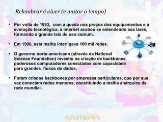 Relembrar é viver (e matar o tempo)‏ Por volta de 1983,  com a queda nos preços dos equipamentos e a evolução tecnológica, a internet acabou se estendendo aos lares, formando a grande teia de uso comum. Em 1996, esta malha interligava 100 mil redes. O governo norte-americano (através da National  Science Foundation) investiu na criação de backbones,  poderosos computadores conectados com capacidade  para grandes  fluxos de dados. Foram criados backbones por empresas particulares, que por sua vez conectam redes menores, constituindo a malha anárquica da rede mundial. 