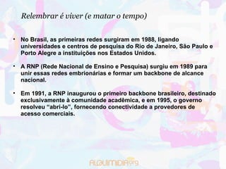 Relembrar é viver (e matar o tempo)‏ No Brasil, as primeiras redes surgiram em 1988, ligando universidades e centros de pesquisa do Rio de Janeiro, São Paulo e Porto Alegre a instituições nos Estados Unidos.  A RNP (Rede Nacional de Ensino e Pesquisa) surgiu em 1989 para unir essas redes embrionárias e formar um backbone de alcance nacional.  Em 1991, a RNP inaugurou o primeiro backbone brasileiro, destinado exclusivamente à comunidade acadêmica, e em 1995, o governo resolveu “abri-lo”, fornecendo conectividade a provedores de acesso comerciais.  