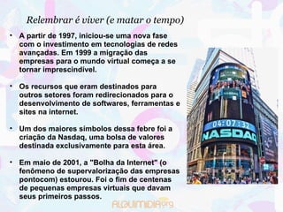 Relembrar é viver (e matar o tempo)‏ A partir de 1997, iniciou-se uma nova fase com o investimento em tecnologias de redes avançadas. Em 1999 a migração das empresas para o mundo virtual começa a se tornar imprescindível. Os recursos que eram destinados para outros setores foram redirecionados para o desenvolvimento de softwares, ferramentas e sites na internet.  Um dos maiores símbolos dessa febre foi a criação da Nasdaq, uma bolsa de valores destinada exclusivamente para esta área.  Em maio de 2001, a "Bolha da Internet" (o fenômeno de supervalorização das empresas pontocom) estourou. Foi o fim de centenas de pequenas empresas virtuais que davam seus primeiros passos.  