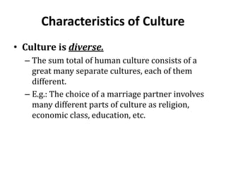 Characteristics of Culture
• Culture is diverse.
– The sum total of human culture consists of a
great many separate cultures, each of them
different.
– E.g.: The choice of a marriage partner involves
many different parts of culture as religion,
economic class, education, etc.
 