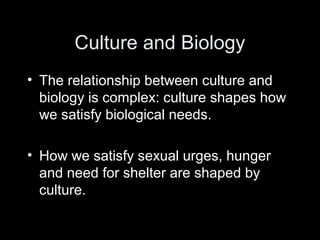 Culture and Biology
• The relationship between culture and
biology is complex: culture shapes how
we satisfy biological needs.
• How we satisfy sexual urges, hunger
and need for shelter are shaped by
culture.
 