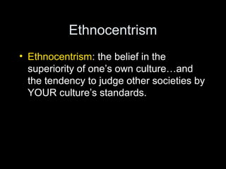 Ethnocentrism
• Ethnocentrism: the belief in the
superiority of one’s own culture…and
the tendency to judge other societies by
YOUR culture’s standards.
 