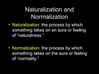 Naturalization and
Normalization
• Naturalization: the process by which
something takes on an aura or feeling
of “naturalness.”
• Normalization: the process by which
something takes on the aura or feeling
of “normality.”
 