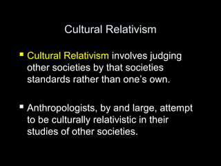 Cultural Relativism
 Cultural Relativism involves judging
other societies by that societies
standards rather than one’s own.
 Anthropologists, by and large, attempt
to be culturally relativistic in their
studies of other societies.
 