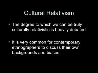 Cultural Relativism
• The degree to which we can be truly
culturally relativistic is heavily debated.
• It is very common for contemporary
ethnographers to discuss their own
backgrounds and biases.
 