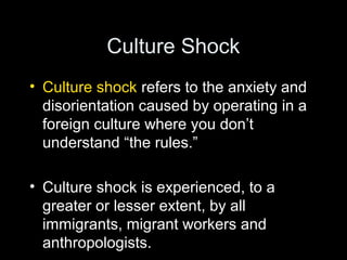 Culture Shock
• Culture shock refers to the anxiety and
disorientation caused by operating in a
foreign culture where you don’t
understand “the rules.”
• Culture shock is experienced, to a
greater or lesser extent, by all
immigrants, migrant workers and
anthropologists.
 