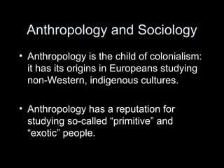 Anthropology and Sociology
• Anthropology is the child of colonialism:
it has its origins in Europeans studying
non-Western, indigenous cultures.
• Anthropology has a reputation for
studying so-called “primitive” and
“exotic” people.
 