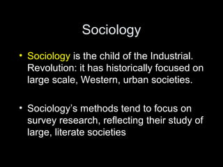 Sociology
• Sociology is the child of the Industrial.
Revolution: it has historically focused on
large scale, Western, urban societies.
• Sociology’s methods tend to focus on
survey research, reflecting their study of
large, literate societies
 