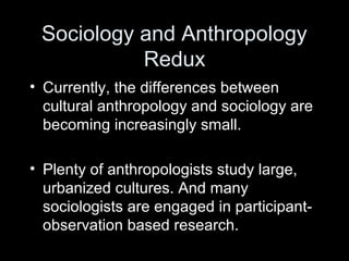 Sociology and Anthropology
Redux
• Currently, the differences between
cultural anthropology and sociology are
becoming increasingly small.
• Plenty of anthropologists study large,
urbanized cultures. And many
sociologists are engaged in participant-
observation based research.
 