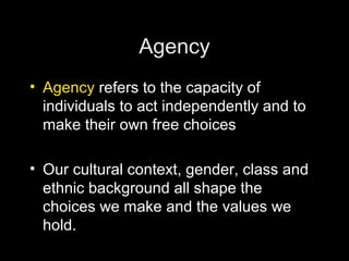 Agency
• Agency refers to the capacity of
individuals to act independently and to
make their own free choices
• Our cultural context, gender, class and
ethnic background all shape the
choices we make and the values we
hold.
 