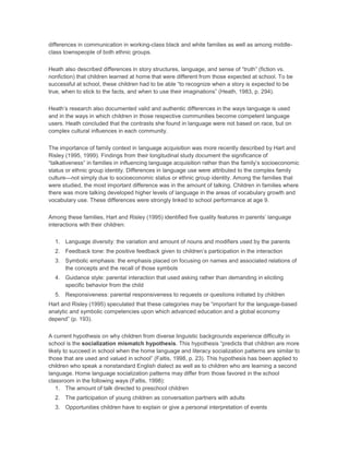 differences in communication in working-class black and white families as well as among middle-
class townspeople of both ethnic groups.
Heath also described differences in story structures, language, and sense of “truth” (fiction vs.
nonfiction) that children learned at home that were different from those expected at school. To be
successful at school, these children had to be able “to recognize when a story is expected to be
true, when to stick to the facts, and when to use their imaginations” (Heath, 1983, p. 294).
Heath’s research also documented valid and authentic differences in the ways language is used
and in the ways in which children in those respective communities become competent language
users. Heath concluded that the contrasts she found in language were not based on race, but on
complex cultural influences in each community.
The importance of family context in language acquisition was more recently described by Hart and
Risley (1995, 1999). Findings from their longitudinal study document the significance of
“talkativeness” in families in influencing language acquisition rather than the family’s socioeconomic
status or ethnic group identity. Differences in language use were attributed to the complex family
culture—not simply due to socioeconomic status or ethnic group identity. Among the families that
were studied, the most important difference was in the amount of talking. Children in families where
there was more talking developed higher levels of language in the areas of vocabulary growth and
vocabulary use. These differences were strongly linked to school performance at age 9.
Among these families, Hart and Risley (1995) identified five quality features in parents’ language
interactions with their children:
1. Language diversity: the variation and amount of nouns and modifiers used by the parents
2. Feedback tone: the positive feedback given to children’s participation in the interaction
3. Symbolic emphasis: the emphasis placed on focusing on names and associated relations of
the concepts and the recall of those symbols
4. Guidance style: parental interaction that used asking rather than demanding in eliciting
specific behavior from the child
5. Responsiveness: parental responsiveness to requests or questions initiated by children
Hart and Risley (1995) speculated that these categories may be “important for the language-based
analytic and symbolic competencies upon which advanced education and a global economy
depend” (p. 193).
A current hypothesis on why children from diverse linguistic backgrounds experience difficulty in
school is the socialization mismatch hypothesis. This hypothesis “predicts that children are more
likely to succeed in school when the home language and literacy socialization patterns are similar to
those that are used and valued in school” (Faltis, 1998, p. 23). This hypothesis has been applied to
children who speak a nonstandard English dialect as well as to children who are learning a second
language. Home language socialization patterns may differ from those favored in the school
classroom in the following ways (Faltis, 1998):
1. The amount of talk directed to preschool children
2. The participation of young children as conversation partners with adults
3. Opportunities children have to explain or give a personal interpretation of events
 
