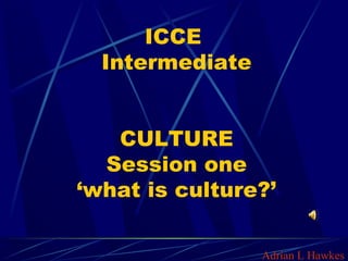 ICCE
Intermediate
CULTURE
Session one
‘what is culture?’
Adrian L Hawkes
 