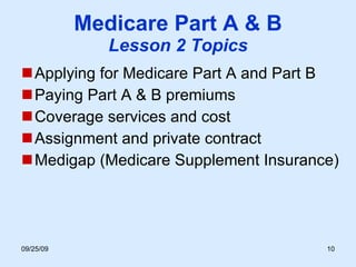 Medicare Part A & B Lesson 2 Topics Applying for Medicare Part A and Part B Paying Part A & B premiums Coverage services and cost Assignment and private contract Medigap (Medicare Supplement Insurance)  