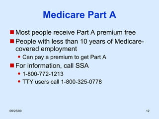 Medicare Part A Most people receive Part A premium free People with less than 10 years of Medicare-covered employment Can pay a premium to get Part A For information, call SSA 1-800-772-1213 TTY users call 1-800-325-0778 