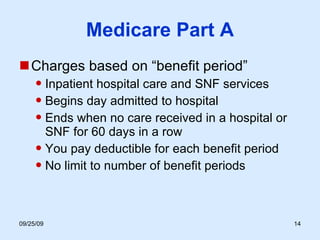 Medicare Part A Charges based on “benefit period” Inpatient hospital care and SNF services Begins day admitted to hospital Ends when no care received in a hospital or SNF for 60 days in a row  You pay deductible for each benefit period No limit to number of benefit periods 