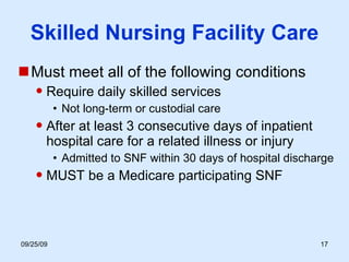 Skilled Nursing Facility Care Must meet all of the following conditions Require daily skilled services Not long-term or custodial care After at least 3 consecutive days of inpatient hospital care for a related illness or injury Admitted to SNF within 30 days of hospital discharge MUST be a Medicare participating SNF 